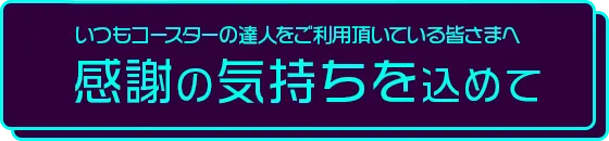 いつもコースターの達人をご利用頂いている皆さまへ。感謝の気持ちを込めて