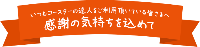 いつもコースターの達人をご利用頂いている皆さまへ。感謝の気持ちを込めて